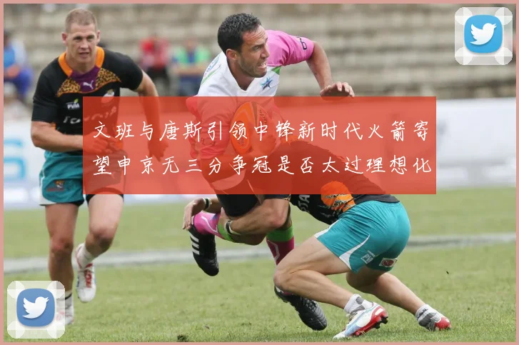 文班与唐斯引领中锋新时代火箭寄望申京无三分争冠是否太过理想化