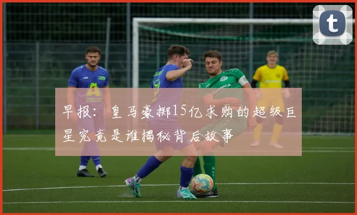 早报：皇马豪掷15亿求购的超级巨星究竟是谁揭秘背后故事