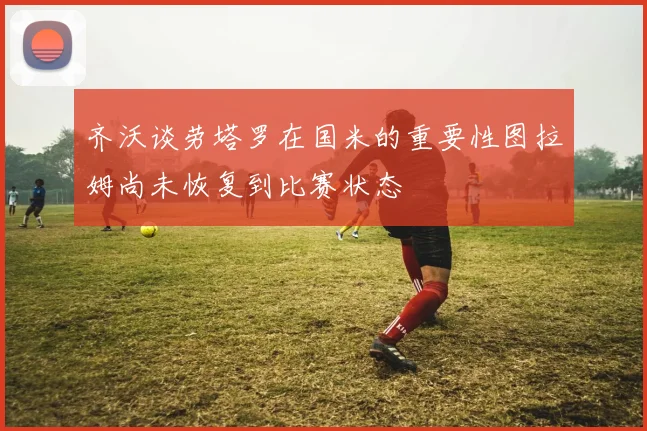 齐沃谈劳塔罗在国米的重要性图拉姆尚未恢复到比赛状态